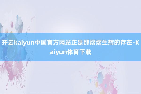 开云kaiyun中国官方网站正是那熠熠生辉的存在-Kaiyun体育下载