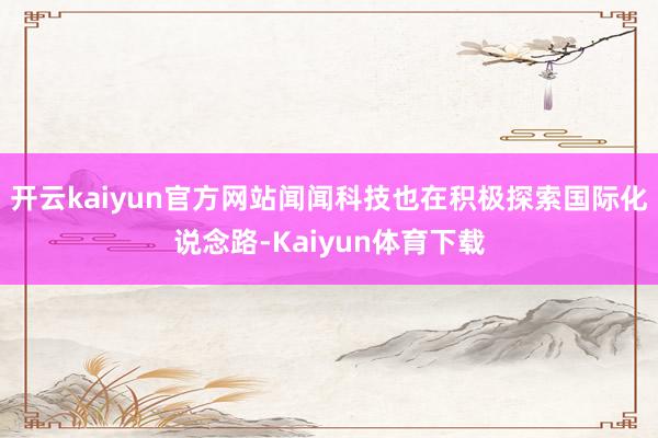 开云kaiyun官方网站闻闻科技也在积极探索国际化说念路-Kaiyun体育下载