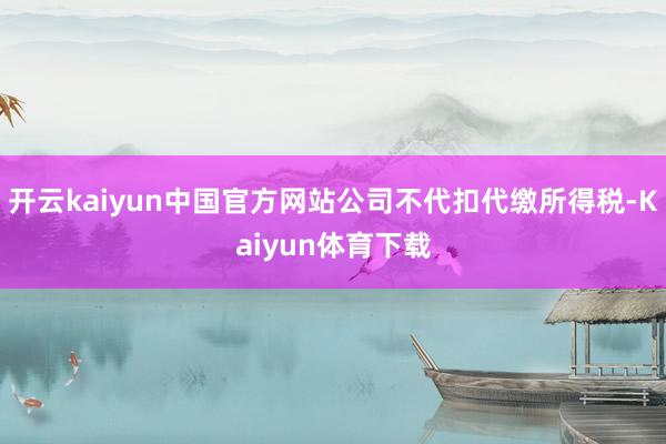 开云kaiyun中国官方网站公司不代扣代缴所得税-Kaiyun体育下载