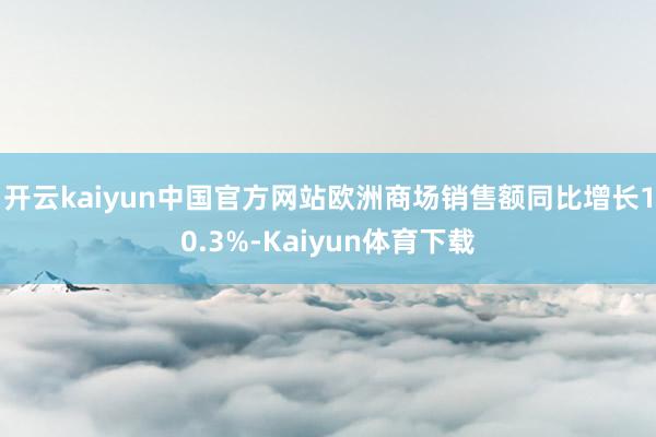 开云kaiyun中国官方网站欧洲商场销售额同比增长10.3%-Kaiyun体育下载
