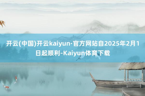 开云(中国)开云kaiyun·官方网站自2025年2月1日起顺利-Kaiyun体育下载