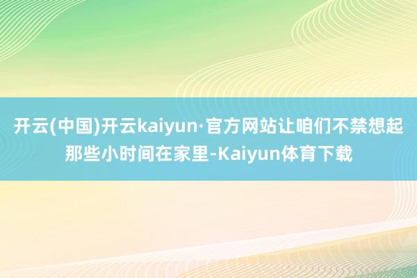 开云(中国)开云kaiyun·官方网站让咱们不禁想起那些小时间在家里-Kaiyun体育下载