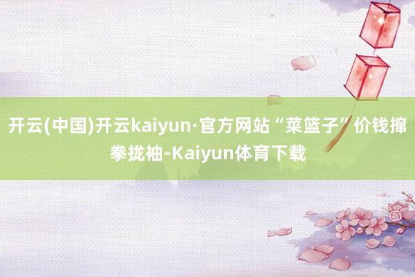 开云(中国)开云kaiyun·官方网站“菜篮子”价钱撺拳拢袖-Kaiyun体育下载