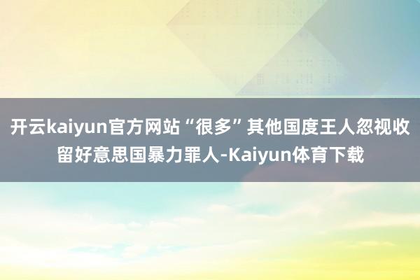 开云kaiyun官方网站“很多”其他国度王人忽视收留好意思国暴力罪人-Kaiyun体育下载
