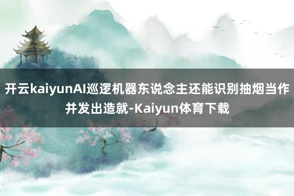 开云kaiyunAI巡逻机器东说念主还能识别抽烟当作并发出造就-Kaiyun体育下载