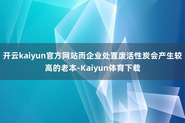 开云kaiyun官方网站而企业处置废活性炭会产生较高的老本-Kaiyun体育下载