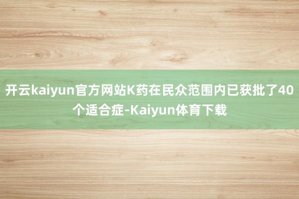 开云kaiyun官方网站K药在民众范围内已获批了40个适合症-Kaiyun体育下载