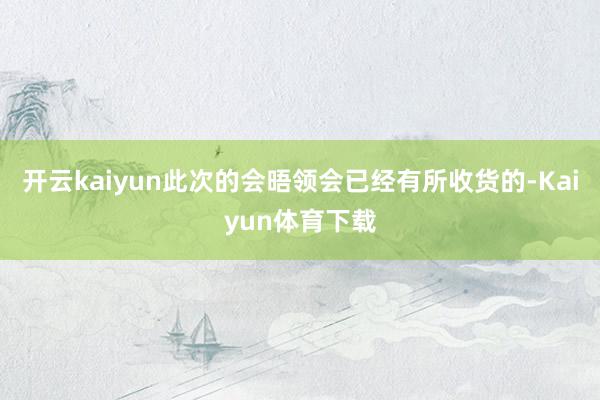 开云kaiyun此次的会晤领会已经有所收货的-Kaiyun体育下载