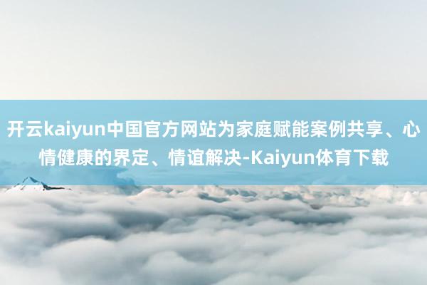 开云kaiyun中国官方网站为家庭赋能案例共享、心情健康的界定、情谊解决-Kaiyun体育下载