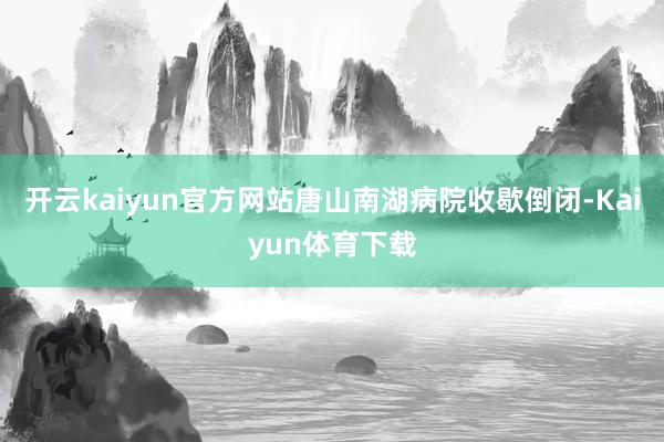 开云kaiyun官方网站唐山南湖病院收歇倒闭-Kaiyun体育下载