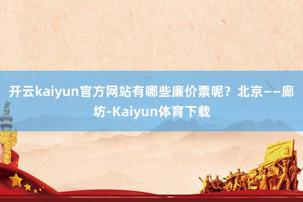 开云kaiyun官方网站有哪些廉价票呢？　　北京——廊坊-Kaiyun体育下载