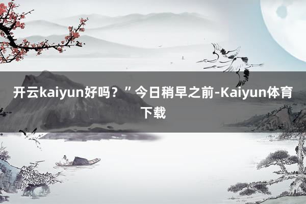 开云kaiyun好吗？”　　今日稍早之前-Kaiyun体育下载