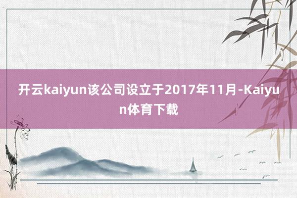开云kaiyun该公司设立于2017年11月-Kaiyun体育下载