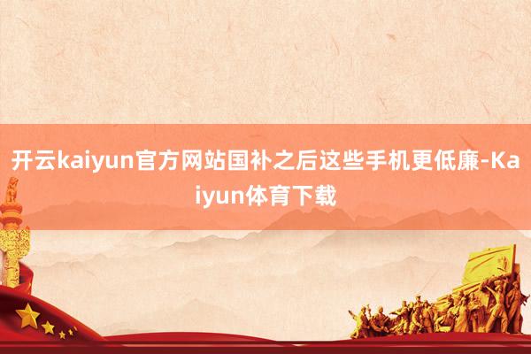 开云kaiyun官方网站国补之后这些手机更低廉-Kaiyun体育下载