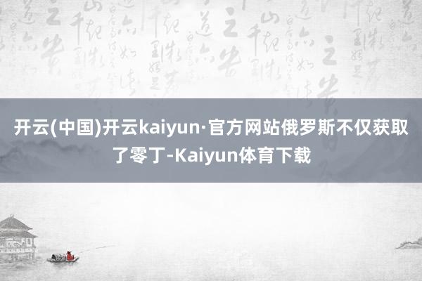 开云(中国)开云kaiyun·官方网站俄罗斯不仅获取了零丁-Kaiyun体育下载