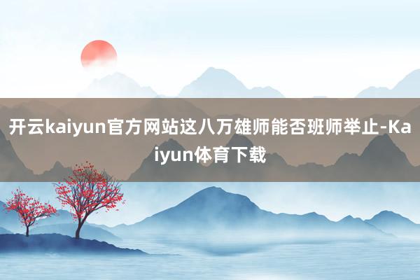 开云kaiyun官方网站这八万雄师能否班师举止-Kaiyun体育下载