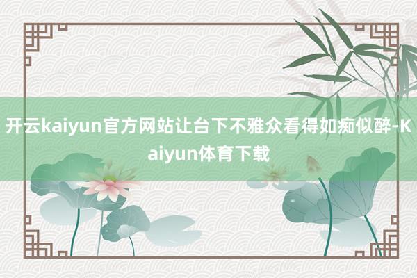 开云kaiyun官方网站让台下不雅众看得如痴似醉-Kaiyun体育下载