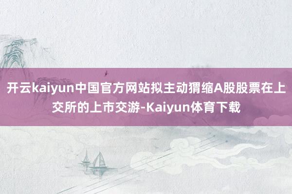 开云kaiyun中国官方网站拟主动猬缩A股股票在上交所的上市交游-Kaiyun体育下载