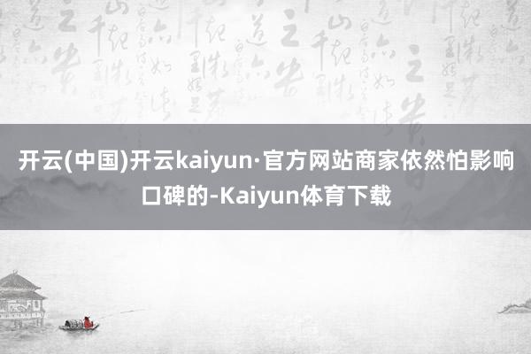 开云(中国)开云kaiyun·官方网站商家依然怕影响口碑的-Kaiyun体育下载