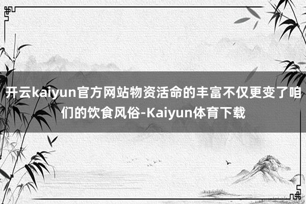 开云kaiyun官方网站物资活命的丰富不仅更变了咱们的饮食风俗-Kaiyun体育下载