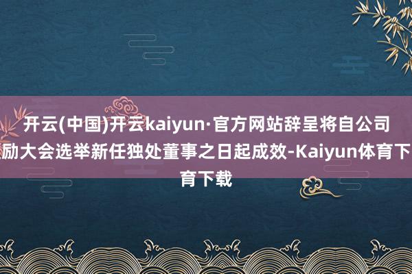 开云(中国)开云kaiyun·官方网站辞呈将自公司鼓励大会选举新任独处董事之日起成效-Kaiyun体育下载