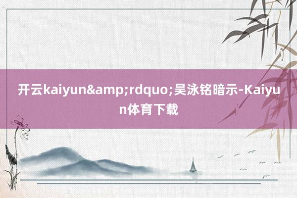 开云kaiyun&rdquo;吴泳铭暗示-Kaiyun体育下载