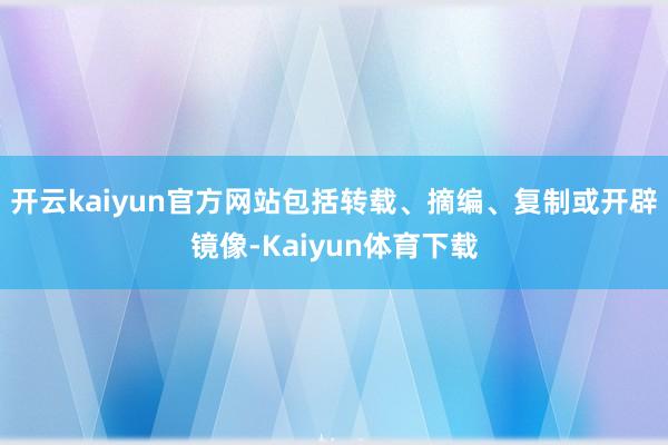 开云kaiyun官方网站包括转载、摘编、复制或开辟镜像-Kaiyun体育下载