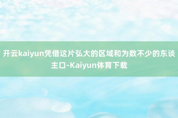 开云kaiyun凭借这片弘大的区域和为数不少的东谈主口-Kaiyun体育下载