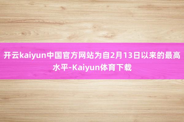 开云kaiyun中国官方网站为自2月13日以来的最高水平-Kaiyun体育下载