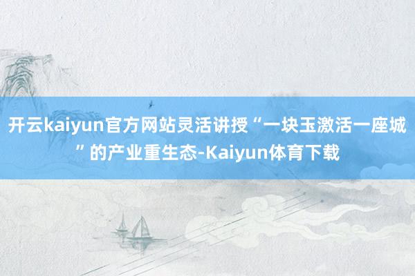 开云kaiyun官方网站灵活讲授“一块玉激活一座城”的产业重生态-Kaiyun体育下载