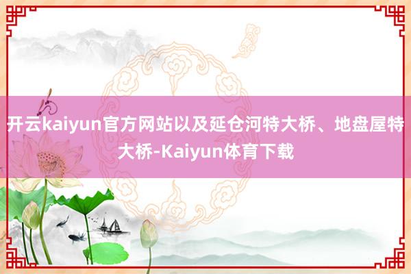 开云kaiyun官方网站以及延仓河特大桥、地盘屋特大桥-Kaiyun体育下载