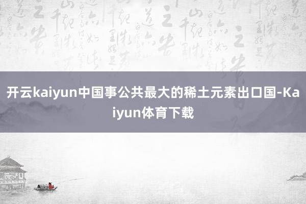 开云kaiyun中国事公共最大的稀土元素出口国-Kaiyun体育下载