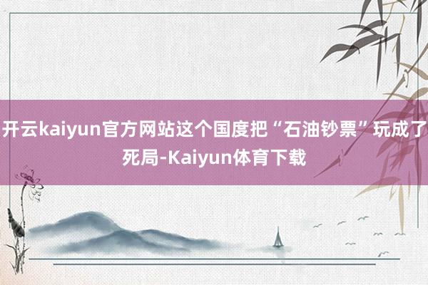开云kaiyun官方网站这个国度把“石油钞票”玩成了死局-Kaiyun体育下载