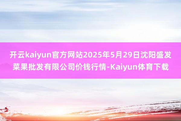 开云kaiyun官方网站2025年5月29日沈阳盛发菜果批发有限公司价钱行情-Kaiyun体育下载