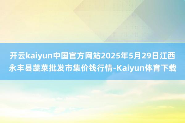 开云kaiyun中国官方网站2025年5月29日江西永丰县蔬菜批发市集价钱行情-Kaiyun体育下载