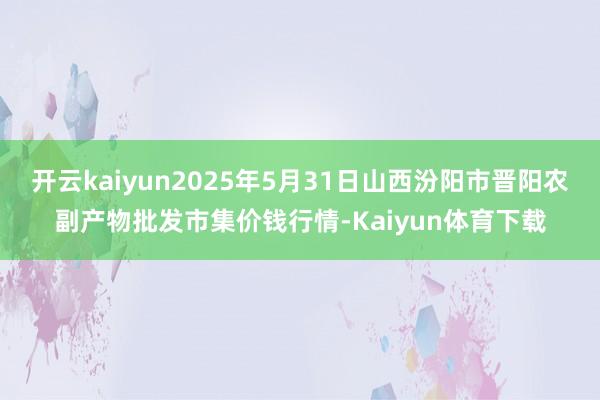 开云kaiyun2025年5月31日山西汾阳市晋阳农副产物批发市集价钱行情-Kaiyun体育下载