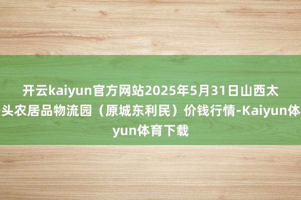 开云kaiyun官方网站2025年5月31日山西太原丈子头农居品物流园（原城东利民）价钱行情-Kaiyun体育下载