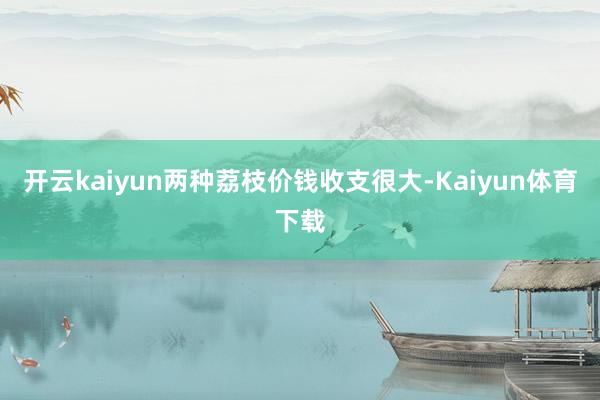 开云kaiyun两种荔枝价钱收支很大-Kaiyun体育下载