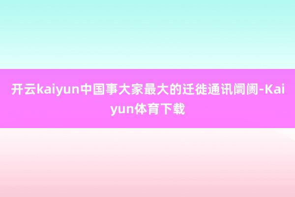 开云kaiyun  中国事大家最大的迁徙通讯阛阓-Kaiyun体育下载