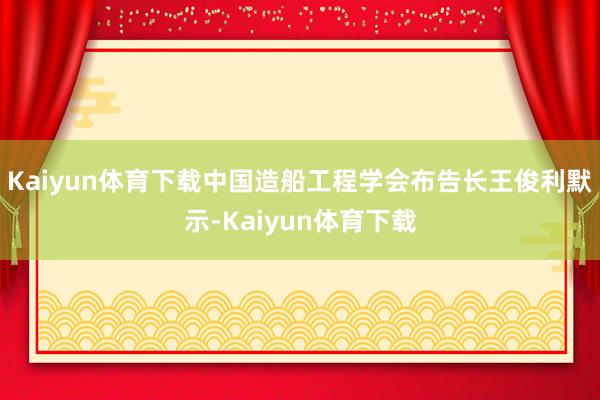 Kaiyun体育下载中国造船工程学会布告长王俊利默示-Kaiyun体育下载