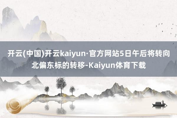 开云(中国)开云kaiyun·官方网站5日午后将转向北偏东标的转移-Kaiyun体育下载