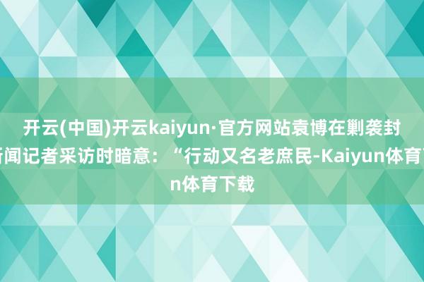 开云(中国)开云kaiyun·官方网站袁博在剿袭封面新闻记者采访时暗意：“行动又名老庶民-Kaiyun体育下载