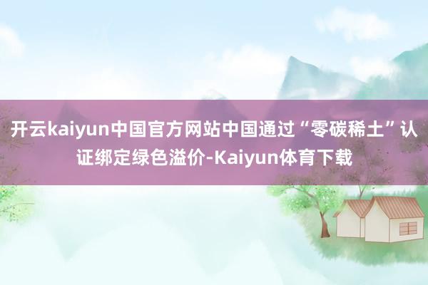 开云kaiyun中国官方网站中国通过“零碳稀土”认证绑定绿色溢价-Kaiyun体育下载