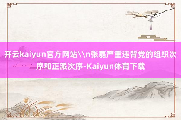 开云kaiyun官方网站\n张磊严重违背党的组织次序和正派次序-Kaiyun体育下载