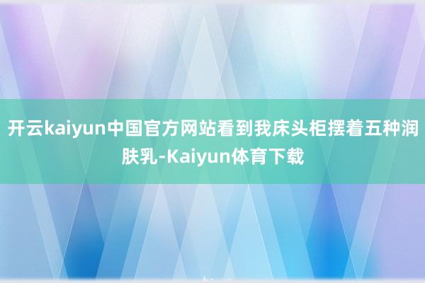 开云kaiyun中国官方网站看到我床头柜摆着五种润肤乳-Kaiyun体育下载