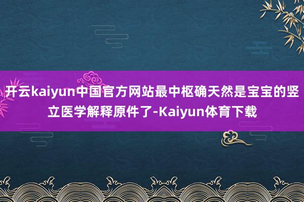 开云kaiyun中国官方网站最中枢确天然是宝宝的竖立医学解释原件了-Kaiyun体育下载