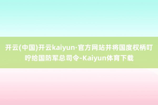 开云(中国)开云kaiyun·官方网站并将国度权柄叮咛给国防军总司令-Kaiyun体育下载