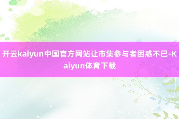 开云kaiyun中国官方网站让市集参与者困惑不已-Kaiyun体育下载