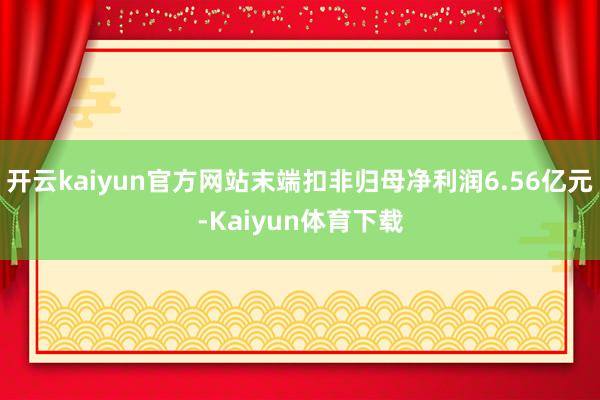 开云kaiyun官方网站末端扣非归母净利润6.56亿元-Kaiyun体育下载
