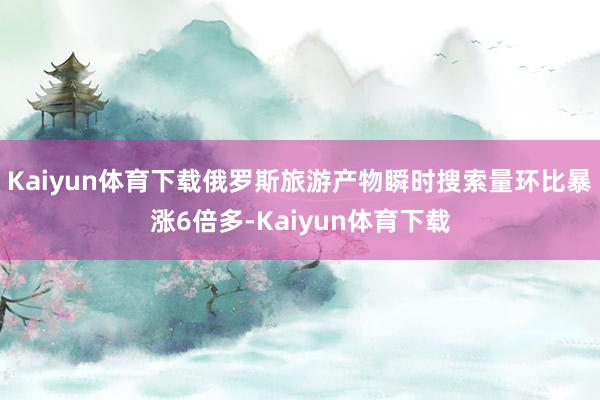 Kaiyun体育下载俄罗斯旅游产物瞬时搜索量环比暴涨6倍多-Kaiyun体育下载